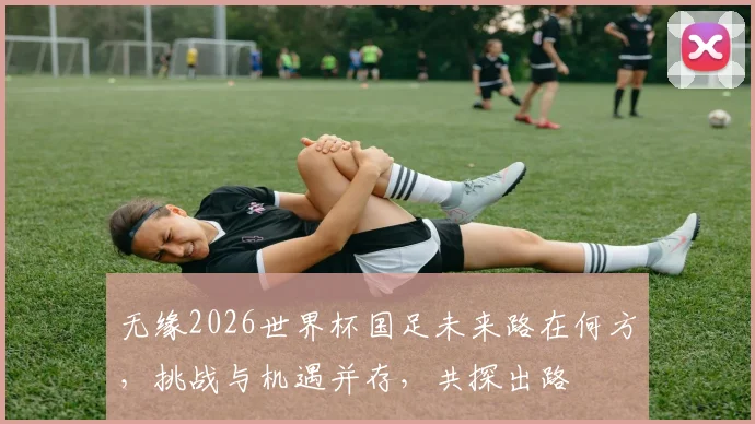 无缘2026世界杯国足未来路在何方，挑战与机遇并存，共探出路