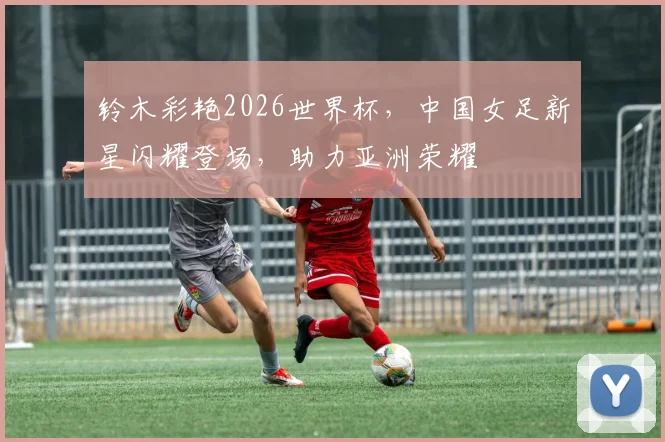 铃木彩艳2026世界杯，中国女足新星闪耀登场，助力亚洲荣耀