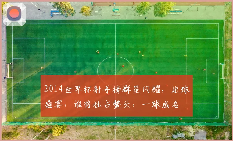 2014世界杯射手榜群星闪耀，进球盛宴，谁将独占鳌头，一球成名